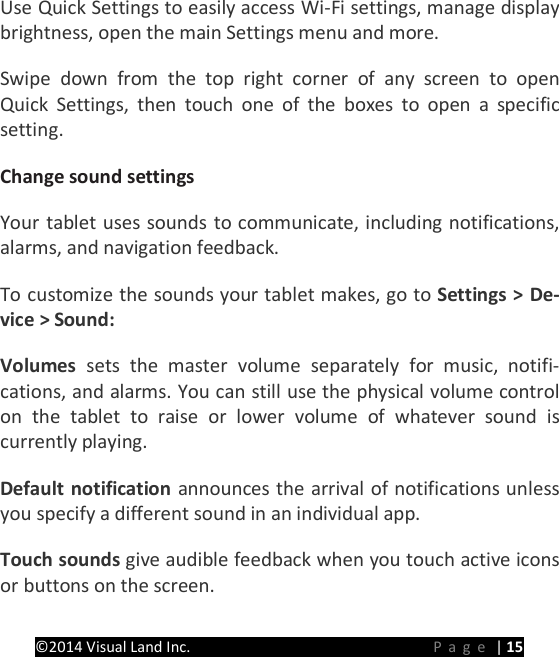 PRESTIGE Android Tablet Guide Book &copy;2014 Visual Land Inc.                             Page | 15 Use Quick Settings to easily access Wi-Fi settings, manage display brightness, open the main Settings menu and more. Swipe down from the top right corner of any screen to open Quick Settings, then touch one of the boxes to open a specific setting. Change sound settings   Your tablet uses sounds to communicate, including notifications, alarms, and navigation feedback.   To customize the sounds your tablet makes, go to Settings > De-vice > Sound:   Volumes  sets the master volume separately for music, notifi-cations, and alarms. You can still use the physical volume control on the tablet to raise or lower volume of whatever sound is currently playing.   Default notification announces the arrival of notifications unless you specify a different sound in an individual app.   Touch sounds give audible feedback when you touch active icons or buttons on the screen.   