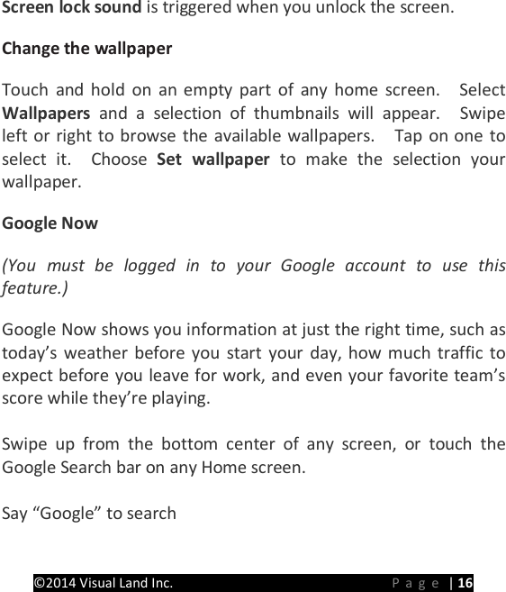 PRESTIGE Android Tablet Guide Book &copy;2014 Visual Land Inc.                             Page | 16 Screen lock sound is triggered when you unlock the screen.   Change the wallpaper   Touch and hold on an empty part of any home screen.    Select Wallpapers  and a selection of thumbnails will appear.  Swipe left or right to browse the available wallpapers.    Tap on one to select it.  Choose Set wallpaper to make the selection your wallpaper. Google Now (You must be logged in to your Google account to use this feature.) Google Now shows you information at just the right time, such as today&rsquo;s weather before you start your day, how much traffic to expect before you leave for work, and even your favorite team&rsquo;s score while they&rsquo;re playing.    Swipe up from the bottom center of any screen, or touch the Google Search bar on any Home screen.  Say &ldquo;Google&rdquo; to search    