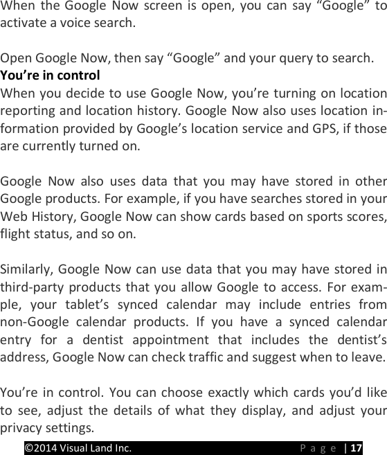 PRESTIGE Android Tablet Guide Book &copy;2014 Visual Land Inc.                             Page | 17 When the Google Now screen is open, you can say &ldquo;Google&rdquo; to activate a voice search.    Open Google Now, then say &ldquo;Google&rdquo; and your query to search. You&rsquo;re in control When you decide to use Google Now, you&rsquo;re turning on location reporting and location history. Google Now also uses location in-formation provided by Google&rsquo;s location service and GPS, if those are currently turned on.    Google Now also uses data that you may have stored in other Google products. For example, if you have searches stored in your Web History, Google Now can show cards based on sports scores, flight status, and so on.  Similarly, Google Now can use data that you may have stored in third-party products that you allow Google to access. For exam-ple, your tablet&rsquo;s synced calendar may include entries from non-Google calendar products. If you have a synced calendar entry for a dentist appointment that includes the dentist&rsquo;s address, Google Now can check traffic and suggest when to leave.  You&rsquo;re in control. You can choose exactly which cards you&rsquo;d like to see, adjust the details of what they display, and adjust your privacy settings. 