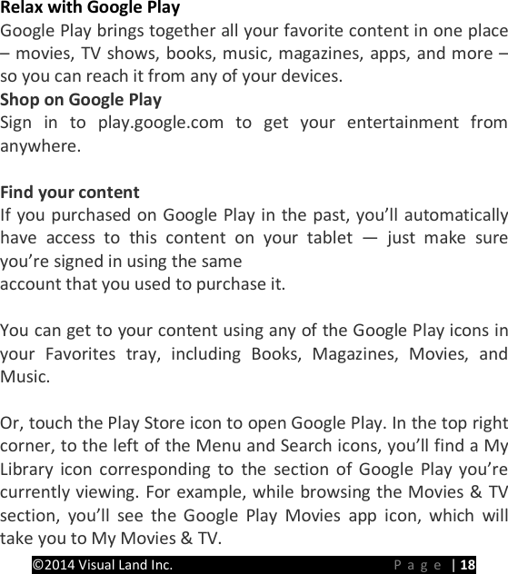 PRESTIGE Android Tablet Guide Book &copy;2014 Visual Land Inc.                             Page | 18  Relax with Google Play Google Play brings together all your favorite content in one place &ndash; movies, TV shows, books, music, magazines, apps, and more &ndash; so you can reach it from any of your devices. Shop on Google Play Sign in to play.google.com to get your entertainment from anywhere.  Find your content If you purchased on Google Play in the past, you&rsquo;ll automatically have access to this content on your tablet &mdash;  just make sure you&rsquo;re signed in using the same   account that you used to purchase it.  You can get to your content using any of the Google Play icons in your Favorites tray, including Books, Magazines, Movies, and Music.  Or, touch the Play Store icon to open Google Play. In the top right corner, to the left of the Menu and Search icons, you&rsquo;ll find a My Library icon corresponding to the section of Google Play you&rsquo;re currently viewing. For example, while browsing the Movies &amp; TV section, you&rsquo;ll see the Google Play Movies app icon, which will take you to My Movies &amp; TV. 
