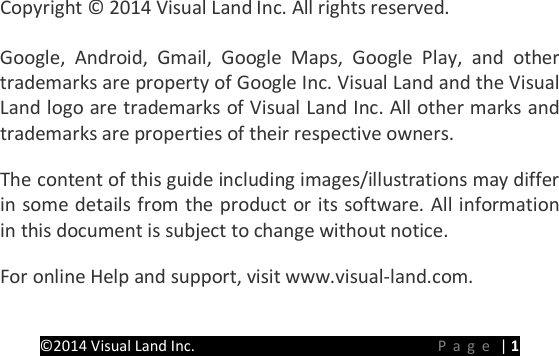 PRESTIGE Android Tablet Guide Book &copy;2014 Visual Land Inc.                             Page | 1       Copyright &copy; 2014 Visual Land Inc. All rights reserved.   Google, Android, Gmail, Google Maps, Google Play, and other trademarks are property of Google Inc. Visual Land and the Visual Land logo are trademarks of Visual Land Inc. All other marks and trademarks are properties of their respective owners.   The content of this guide including images/illustrations may differ in some details from the product or its software. All information in this document is subject to change without notice.   For online Help and support, visit www.visual-land.com.   
