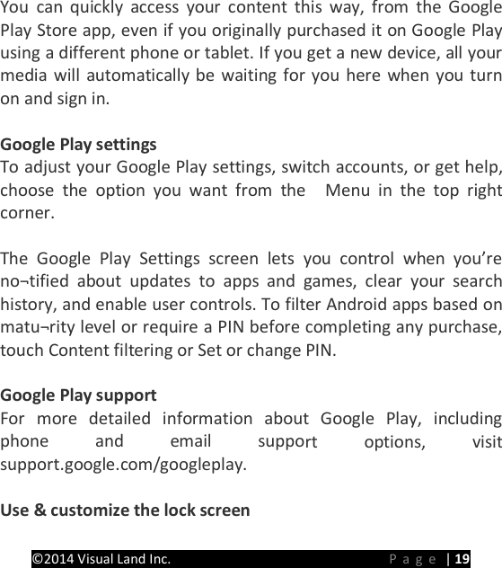 PRESTIGE Android Tablet Guide Book &copy;2014 Visual Land Inc.                             Page | 19  You can quickly access your content this way, from the Google Play Store app, even if you originally purchased it on Google Play using a different phone or tablet. If you get a new device, all your media will automatically be waiting for you here when you turn on and sign in.  Google Play settings To adjust your Google Play settings, switch accounts, or get help, choose the option you want from the  Menu in the top right corner.  The Google Play Settings screen lets you control when you&rsquo;re no&not;tified about updates to apps and games, clear your search history, and enable user controls. To filter Android apps based on matu&not;rity level or require a PIN before completing any purchase, touch Content filtering or Set or change PIN.  Google Play support For more detailed information about Google Play, including phone and email support options, visit support.google.com/googleplay.  Use &amp; customize the lock screen 
