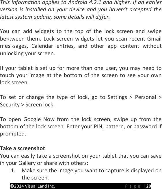 PRESTIGE Android Tablet Guide Book &copy;2014 Visual Land Inc.                             Page | 20 This information applies to Android 4.2.1 and higher. If an earlier version is installed on your device and you haven&rsquo;t accepted the latest system update, some details will differ.  You can add widgets to the top of the lock screen and swipe be&not;tween them. Lock screen widgets let you scan recent Gmail mes&not;sages, Calendar entries, and other app content without unlocking your screen.    If your tablet is set up for more than one user, you may need to touch your image at the bottom of the screen to see your own lock screen.  To set or change the type of lock, go to Settings > Personal > Security > Screen lock.  To open Google Now from the lock screen, swipe up from the bottom of the lock screen. Enter your PIN, pattern, or password if prompted.  Take a screenshot You can easily take a screenshot on your tablet that you can save in your Gallery or share with others: 1. Make sure the image you want to capture is displayed on the screen. 