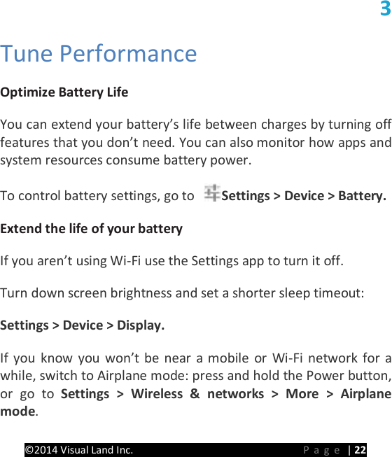 PRESTIGE Android Tablet Guide Book &copy;2014 Visual Land Inc.                             Page | 22 3 Tune Performance   Optimize Battery Life   You can extend your battery&rsquo;s life between charges by turning off features that you don&rsquo;t need. You can also monitor how apps and system resources consume battery power.   To control battery settings, go to  Settings > Device > Battery.   Extend the life of your battery   If you aren&rsquo;t using Wi-Fi use the Settings app to turn it off.   Turn down screen brightness and set a shorter sleep timeout:   Settings > Device > Display.   If you know you won&rsquo;t be near a mobile or Wi-Fi network for a while, switch to Airplane mode: press and hold the Power button, or go to Settings > Wireless &amp; networks > More > Airplane mode.   