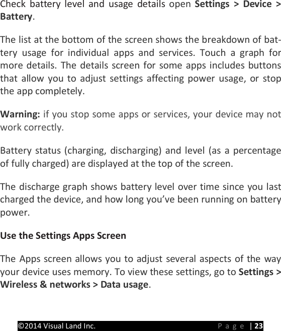 PRESTIGE Android Tablet Guide Book &copy;2014 Visual Land Inc.                             Page | 23 Check battery level and usage details open  Settings > Device > Battery.   The list at the bottom of the screen shows the breakdown of bat-tery  usage for individual apps and services. Touch a graph for more details. The details screen for some apps includes buttons that allow you to adjust settings affecting power usage, or stop the app completely.   Warning: if you stop some apps or services, your device may not work correctly.   Battery status (charging, discharging) and level (as a percentage of fully charged) are displayed at the top of the screen.   The discharge graph shows battery level over time since you last charged the device, and how long you&rsquo;ve been running on battery power.   Use the Settings Apps Screen   The Apps screen allows you to adjust several aspects of the way your device uses memory. To view these settings, go to Settings > Wireless &amp; networks > Data usage. 