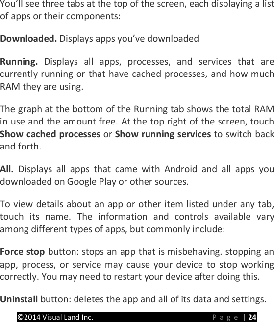 PRESTIGE Android Tablet Guide Book &copy;2014 Visual Land Inc.                             Page | 24 You&rsquo;ll see three tabs at the top of the screen, each displaying a list of apps or their components:   Downloaded. Displays apps you&rsquo;ve downloaded Running.  Displays all apps, processes, and services that are currently running or that have cached processes, and how much RAM they are using.   The graph at the bottom of the Running tab shows the total RAM in use and the amount free. At the top right of the screen, touch Show cached processes or Show running services to switch back and forth.   All.  Displays all apps that came with Android and all apps you downloaded on Google Play or other sources.   To view details about an app or other item listed under any tab, touch its name. The information and controls available vary among different types of apps, but commonly include:   Force stop button: stops an app that is misbehaving. stopping an app, process, or service may cause your device to stop working correctly. You may need to restart your device after doing this.   Uninstall button: deletes the app and all of its data and settings.   