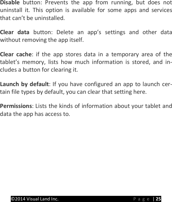 PRESTIGE Android Tablet Guide Book &copy;2014 Visual Land Inc.                             Page | 25 Disable button: Prevents the app from running, but does not uninstall it. This option is available for some apps and services that can&rsquo;t be uninstalled.   Clear data button: Delete an app&rsquo;s settings and other data without removing the app itself.   Clear cache: if the app stores data in a temporary area of the tablet&rsquo;s memory, lists how much information is stored, and in-cludes a button for clearing it.   Launch by default: If you have configured an app to launch cer-tain file types by default, you can clear that setting here.   Permissions: Lists the kinds of information about your tablet and data the app has access to.    