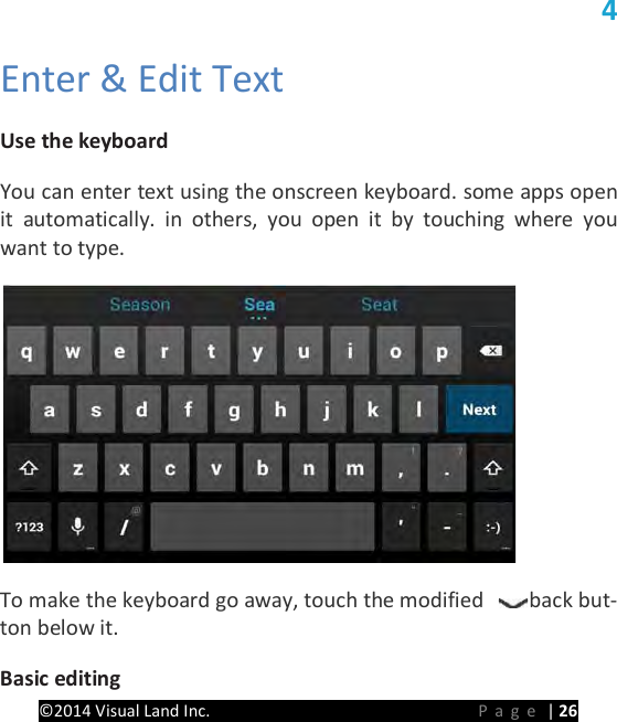 PRESTIGE Android Tablet Guide Book &copy;2014 Visual Land Inc.                             Page | 26 4   Enter &amp; Edit Text   Use the keyboard   You can enter text using the onscreen keyboard. some apps open it automatically. in others, you open it by touching where you want to type.    To make the keyboard go away, touch the modified  back but-ton below it.   Basic editing   