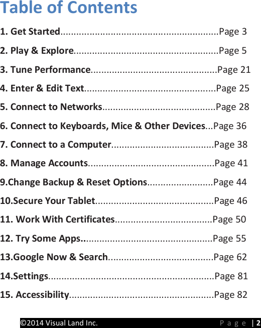 PRESTIGE Android Tablet Guide Book &copy;2014 Visual Land Inc.                             Page | 2 Table of Contents   1. Get Started............................................................Page 3   2. Play &amp; Explore.......................................................Page 5   3. Tune Performance................................................Page 21 4. Enter &amp; Edit Text..................................................Page 25   5. Connect to Networks...........................................Page 28 6. Connect to Keyboards, Mice &amp; Other Devices...Page 36   7. Connect to a Computer.......................................Page 38 8. Manage Accounts................................................Page 41 9.Change Backup &amp; Reset Options.........................Page 44 10.Secure Your Tablet.............................................Page 46 11. Work With Certificates.....................................Page 50 12. Try Some Apps..................................................Page 55 13.Google Now &amp; Search........................................Page 62 14.Settings...............................................................Page 81 15. Accessibility.......................................................Page 82 