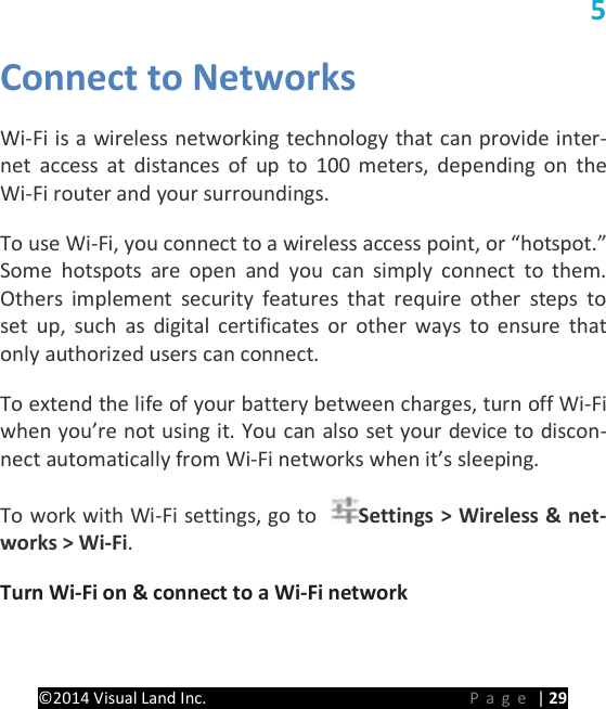 PRESTIGE Android Tablet Guide Book &copy;2014 Visual Land Inc.                             Page | 29 5 Connect to Networks   Wi-Fi is a wireless networking technology that can provide inter-net access at distances of up to 100 meters, depending on the Wi-Fi router and your surroundings.   To use Wi-Fi, you connect to a wireless access point, or &ldquo;hotspot.&rdquo; Some hotspots are open and you can simply connect to them. Others implement security features that require other steps to set up, such as digital certificates or other ways to ensure that only authorized users can connect.   To extend the life of your battery between charges, turn off Wi-Fi when you&rsquo;re not using it. You can also set your device to discon-nect automatically from Wi-Fi networks when it&rsquo;s sleeping.   To work with Wi-Fi settings, go to  Settings > Wireless &amp; net-works > Wi-Fi.   Turn Wi-Fi on &amp; connect to a Wi-Fi network   