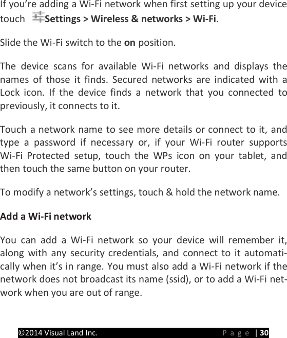 PRESTIGE Android Tablet Guide Book &copy;2014 Visual Land Inc.                             Page | 30 If you&rsquo;re adding a Wi-Fi network when first setting up your device touch  Settings > Wireless &amp; networks > Wi-Fi.   Slide the Wi-Fi switch to the on position.   The device scans for available Wi-Fi networks and displays the names of those it finds. Secured networks are indicated with a Lock icon. If the device finds a network that you connected to previously, it connects to it.   Touch a network name to see more details or connect to it, and type a password if necessary or, if your Wi-Fi router supports Wi-Fi Protected setup, touch the WPs icon on your tablet, and then touch the same button on your router.   To modify a network&rsquo;s settings, touch &amp; hold the network name.   Add a Wi-Fi network   You can add a Wi-Fi network so your device will remember it, along with any security credentials, and connect to it automati-cally when it&rsquo;s in range. You must also add a Wi-Fi network if the network does not broadcast its name (ssid), or to add a Wi-Fi net-work when you are out of range.   