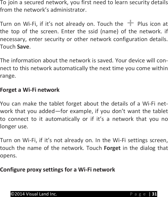 PRESTIGE Android Tablet Guide Book &copy;2014 Visual Land Inc.                             Page | 31 To join a secured network, you first need to learn security details from the network&rsquo;s administrator.   Turn on Wi-Fi, if it&rsquo;s not already on. Touch the   Plus icon at the top of the screen. Enter the ssid (name) of the network. if necessary, enter security or other network configuration details. Touch Save.   The information about the network is saved. Your device will con-nect to this network automatically the next time you come within range.   Forget a Wi-Fi network   You can make the tablet forget about the details of a Wi-Fi net-work that you added&mdash;for example, if you don&rsquo;t want the tablet to connect to it automatically or if it&rsquo;s a network that you no longer use.   Turn on Wi-Fi, if it&rsquo;s not already on. In the Wi-Fi settings screen, touch the name of the network. Touch Forget in the dialog that opens.   Configure proxy settings for a Wi-Fi network   