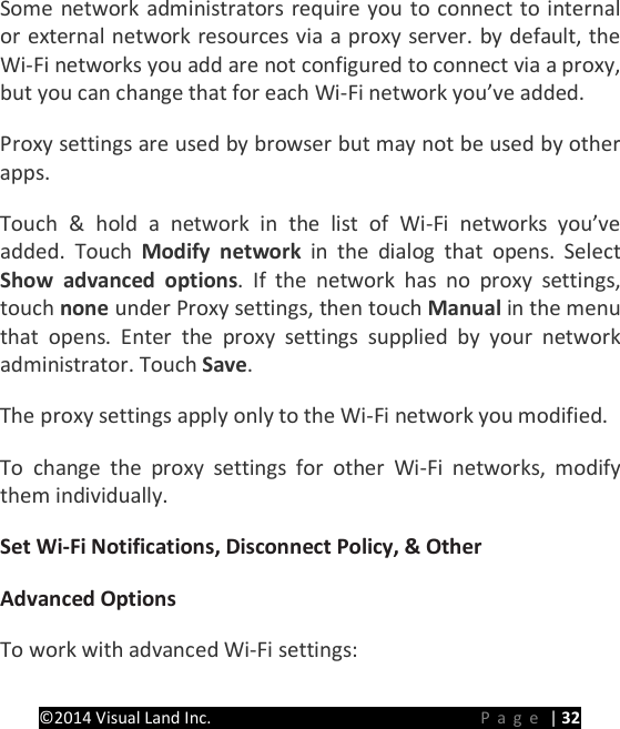 PRESTIGE Android Tablet Guide Book &copy;2014 Visual Land Inc.                             Page | 32 Some network administrators require you to connect to internal or external network resources via a proxy server. by default, the Wi-Fi networks you add are not configured to connect via a proxy, but you can change that for each Wi-Fi network you&rsquo;ve added.   Proxy settings are used by browser but may not be used by other apps.   Touch &amp; hold a network in the list of Wi-Fi networks you&rsquo;ve added. Touch Modify network in the dialog that opens. Select Show advanced options.  If the network has no proxy settings, touch none under Proxy settings, then touch Manual in the menu that opens. Enter the proxy settings supplied by your network administrator. Touch Save.   The proxy settings apply only to the Wi-Fi network you modified.   To change the proxy settings for other Wi-Fi networks, modify them individually.   Set Wi-Fi Notifications, Disconnect Policy, &amp; Other   Advanced Options   To work with advanced Wi-Fi settings:   