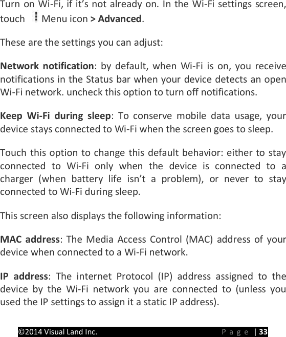 PRESTIGE Android Tablet Guide Book &copy;2014 Visual Land Inc.                             Page | 33 Turn on Wi-Fi, if it&rsquo;s not already on. In the Wi-Fi settings screen, touch  Menu icon > Advanced.   These are the settings you can adjust:   Network notification: by default, when Wi-Fi is on, you receive notifications in the Status bar when your device detects an open Wi-Fi network. uncheck this option to turn off notifications.   Keep Wi-Fi during sleep: To conserve mobile data usage, your device stays connected to Wi-Fi when the screen goes to sleep.   Touch this option to change this default behavior: either to stay connected to Wi-Fi only when the device is connected to a charger (when battery life isn&rsquo;t a problem), or never to stay connected to Wi-Fi during sleep. This screen also displays the following information:   MAC address: The Media Access Control (MAC) address of your device when connected to a Wi-Fi network.   IP address: The internet Protocol (IP) address assigned to the device by the Wi-Fi network you are connected to (unless you used the IP settings to assign it a static IP address).   