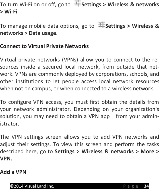 PRESTIGE Android Tablet Guide Book &copy;2014 Visual Land Inc.                             Page | 34 To turn Wi-Fi on or off, go to  Settings > Wireless &amp; networks > Wi-Fi.   To manage mobile data options, go to  Settings > Wireless &amp; networks > Data usage.   Connect to Virtual Private Networks   Virtual private networks (VPNs) allow you to connect to the re-sources inside a secured local network, from outside that net-work. VPNs are commonly deployed by corporations, schools, and other institutions to let people access local network resources when not on campus, or when connected to a wireless network.   To configure VPN access, you must first obtain the details from your network administrator. Depending on your organization&rsquo;s solution, you may need to obtain a VPN app    from your admin-istrator.   The VPN settings screen allows you to add VPN networks and adjust their settings. To view this screen and perform the tasks described here, go to Settings > Wireless &amp; networks > More > VPN.   Add a VPN   