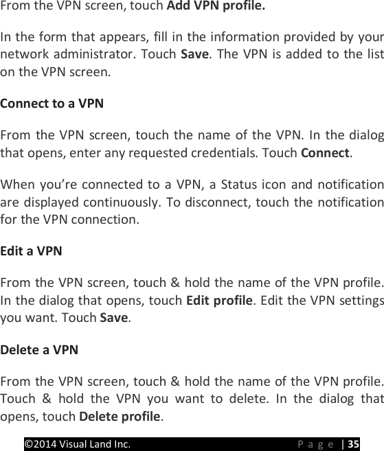 PRESTIGE Android Tablet Guide Book &copy;2014 Visual Land Inc.                             Page | 35 From the VPN screen, touch Add VPN profile.   In the form that appears, fill in the information provided by your network administrator. Touch Save. The VPN is added to the list on the VPN screen.   Connect to a VPN   From the VPN screen, touch the name of the VPN. In the dialog that opens, enter any requested credentials. Touch Connect.   When you&rsquo;re connected to a VPN, a Status icon and notification are displayed continuously. To disconnect, touch the notification for the VPN connection.   Edit a VPN   From the VPN screen, touch &amp; hold the name of the VPN profile. In the dialog that opens, touch Edit profile. Edit the VPN settings you want. Touch Save.   Delete a VPN From the VPN screen, touch &amp; hold the name of the VPN profile. Touch &amp; hold the VPN you want to delete. In the dialog that opens, touch Delete profile.   