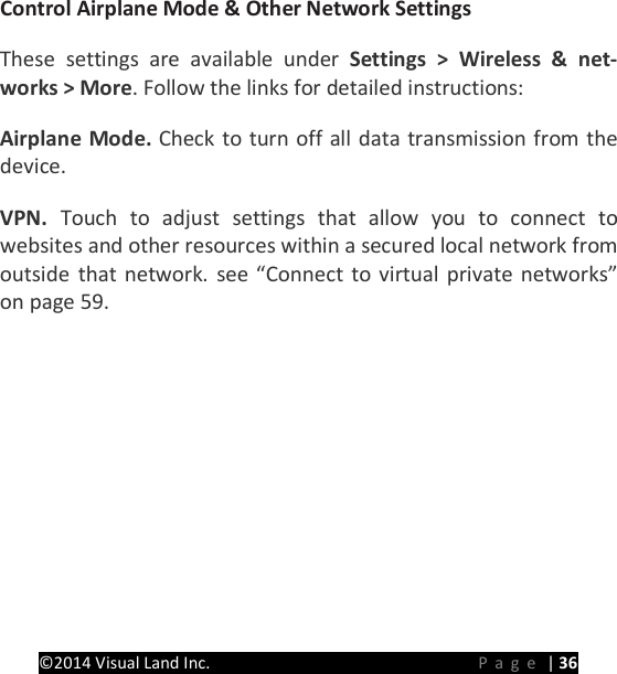 PRESTIGE Android Tablet Guide Book &copy;2014 Visual Land Inc.                             Page | 36  Control Airplane Mode &amp; Other Network Settings   These settings are available under Settings > Wireless &amp; net-works > More. Follow the links for detailed instructions:   Airplane Mode. Check to turn off all data transmission from the device.   VPN.  Touch to adjust settings that allow you to connect to websites and other resources within a secured local network from outside that network. see &ldquo;Connect to virtual private networks&rdquo; on page 59.      