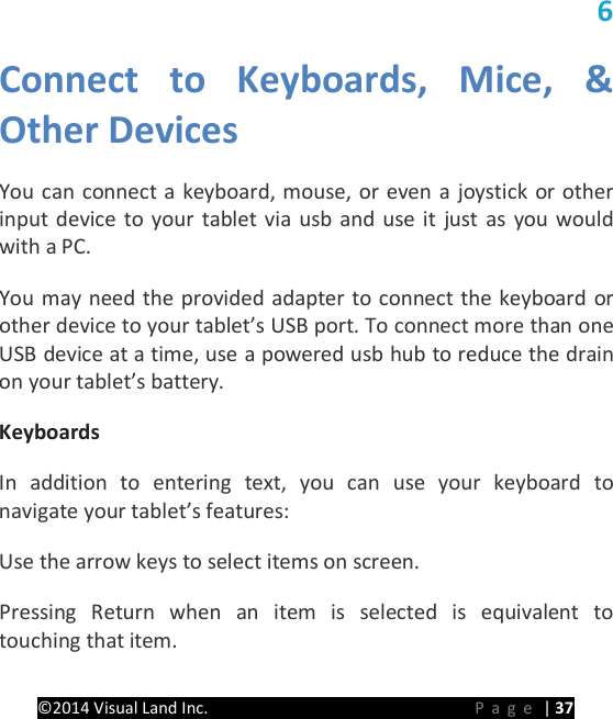 PRESTIGE Android Tablet Guide Book &copy;2014 Visual Land Inc.                             Page | 37 6 Connect to Keyboards,  Mice, &amp; Other Devices   You can connect a keyboard, mouse, or even a joystick or other input device to your tablet via usb and use it just as you would with a PC.   You may need the provided adapter to connect the keyboard or other device to your tablet&rsquo;s USB port. To connect more than one USB device at a time, use a powered usb hub to reduce the drain on your tablet&rsquo;s battery.   Keyboards   In addition to entering text, you can use your keyboard to navigate your tablet&rsquo;s features:   Use the arrow keys to select items on screen.   Pressing Return when an item is selected is equivalent to touching that item.   