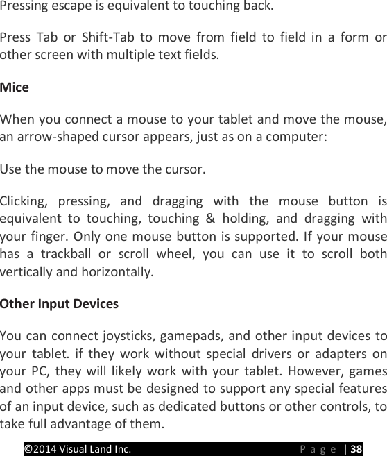 PRESTIGE Android Tablet Guide Book &copy;2014 Visual Land Inc.                             Page | 38 Pressing escape is equivalent to touching back.   Press Tab or Shift-Tab to move from field to field in a form or other screen with multiple text fields.   Mice   When you connect a mouse to your tablet and move the mouse, an arrow-shaped cursor appears, just as on a computer:   Use the mouse to move the cursor.   Clicking, pressing, and dragging with the mouse button is equivalent to touching, touching &amp; holding, and dragging with your finger. Only one mouse button is supported. If your mouse has a trackball or scroll wheel, you can use it to scroll both vertically and horizontally.   Other Input Devices   You can connect joysticks, gamepads, and other input devices to your tablet. if they work without special drivers or adapters on your PC, they will likely work with your tablet. However, games and other apps must be designed to support any special features of an input device, such as dedicated buttons or other controls, to take full advantage of them.    
