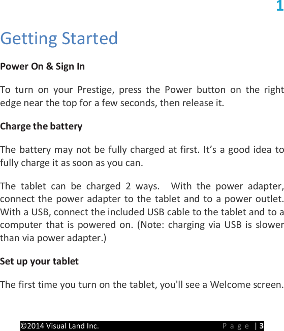 PRESTIGE Android Tablet Guide Book &copy;2014 Visual Land Inc.                             Page | 3 1 Getting Started   Power On &amp; Sign In   To turn on your Prestige, press the Power button on the right edge near the top for a few seconds, then release it.   Charge the battery   The battery may not be fully charged at first. It&rsquo;s a good idea to fully charge it as soon as you can.   The  tablet can be charged 2 ways.  With the power adapter, connect the power adapter to the tablet and to a power outlet.   With a USB, connect the included USB cable to the tablet and to a computer that is powered on. (Note: charging via USB is slower than via power adapter.)   Set up your tablet  The first time you turn on the tablet, you'll see a Welcome screen. 