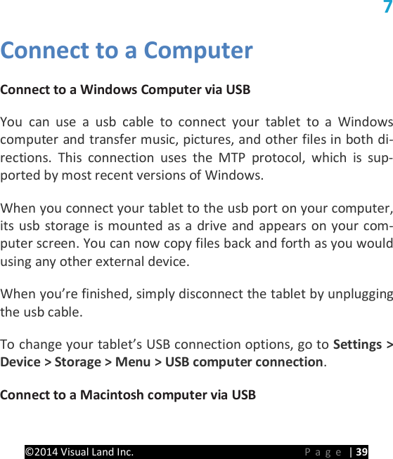 PRESTIGE Android Tablet Guide Book &copy;2014 Visual Land Inc.                             Page | 39 7 Connect to a Computer Connect to a Windows Computer via USB   You can use a usb cable to connect your tablet to a Windows computer and transfer music, pictures, and other files in both di-rections. This connection uses the MTP protocol, which is sup-ported by most recent versions of Windows.   When you connect your tablet to the usb port on your computer, its usb storage is mounted as a drive and appears on your com-puter screen. You can now copy files back and forth as you would using any other external device.   When you&rsquo;re finished, simply disconnect the tablet by unplugging the usb cable.   To change your tablet&rsquo;s USB connection options, go to Settings > Device > Storage > Menu > USB computer connection.   Connect to a Macintosh computer via USB 