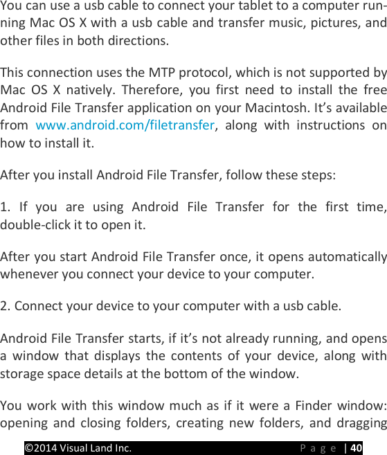 PRESTIGE Android Tablet Guide Book &copy;2014 Visual Land Inc.                             Page | 40 You can use a usb cable to connect your tablet to a computer run-ning Mac OS X with a usb cable and transfer music, pictures, and other files in both directions.   This connection uses the MTP protocol, which is not supported by Mac OS X natively. Therefore, you first need to install the free Android File Transfer application on your Macintosh. It&rsquo;s available from www.android.com/filetransfer, along with instructions on how to install it.   After you install Android File Transfer, follow these steps:   1. If you are using Android File Transfer for the first time, double-click it to open it.   After you start Android File Transfer once, it opens automatically whenever you connect your device to your computer.   2. Connect your device to your computer with a usb cable.   Android File Transfer starts, if it&rsquo;s not already running, and opens a window that displays the contents of your device, along with storage space details at the bottom of the window.   You work with this window much as if it were a Finder window: opening and closing folders, creating new folders, and dragging 