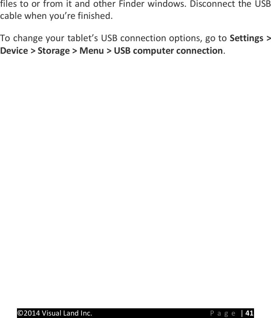 PRESTIGE Android Tablet Guide Book &copy;2014 Visual Land Inc.                             Page | 41 files to or from it and other Finder windows. Disconnect the USB cable when you&rsquo;re finished.   To change your tablet&rsquo;s USB connection options, go to Settings > Device > Storage > Menu > USB computer connection.      