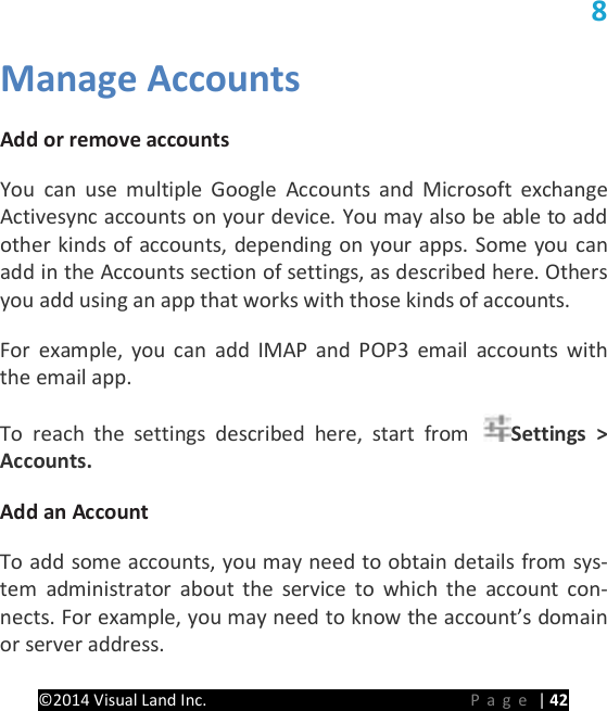 PRESTIGE Android Tablet Guide Book &copy;2014 Visual Land Inc.                             Page | 42 8 Manage Accounts   Add or remove accounts   You can use multiple Google Accounts and Microsoft exchange Activesync accounts on your device. You may also be able to add other kinds of accounts, depending on your apps. Some you can add in the Accounts section of settings, as described here. Others you add using an app that works with those kinds of accounts.   For example, you can add IMAP and POP3 email accounts with the email app.   To reach the settings described here, start from  Settings > Accounts.   Add an Account   To add some accounts, you may need to obtain details from sys-tem administrator about the service to which the account con-nects. For example, you may need to know the account&rsquo;s domain or server address.   