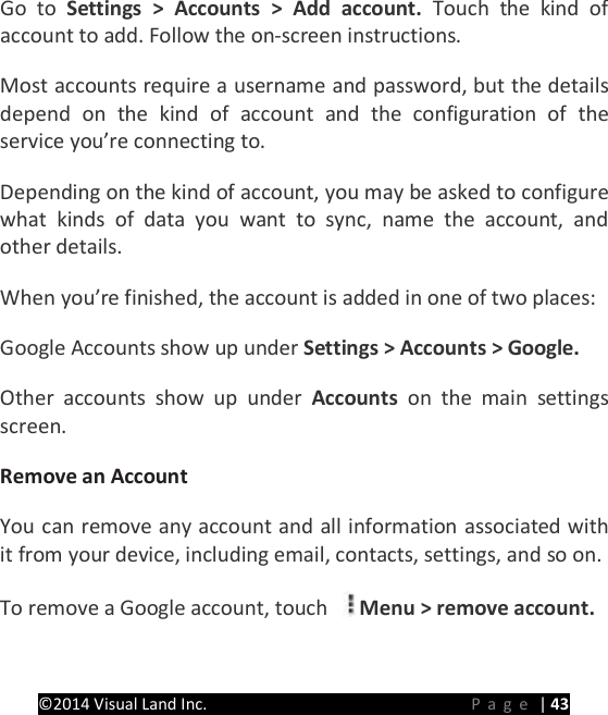 PRESTIGE Android Tablet Guide Book &copy;2014 Visual Land Inc.                             Page | 43 Go to Settings > Accounts > Add account. Touch the kind of account to add. Follow the on-screen instructions.   Most accounts require a username and password, but the details depend on the kind of account and the configuration of the service you&rsquo;re connecting to.   Depending on the kind of account, you may be asked to configure what kinds of data you want to sync, name the account, and other details.   When you&rsquo;re finished, the account is added in one of two places:   Google Accounts show up under Settings > Accounts > Google.   Other accounts show up under Accounts  on the main settings screen.   Remove an Account   You can remove any account and all information associated with it from your device, including email, contacts, settings, and so on.   To remove a Google account, touch  Menu > remove account.   