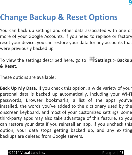 PRESTIGE Android Tablet Guide Book &copy;2014 Visual Land Inc.                             Page | 45 9 Change Backup &amp; Reset Options   You can back up settings and other data associated with one or more of your Google Accounts. if you need to replace or factory reset your device, you can restore your data for any accounts that were previously backed up.   To view the settings described here, go to  Settings > Backup &amp; Reset.   These options are available:   Back Up My Data. If you check this option, a wide variety of your personal data is backed up automatically, including your Wi-Fi passwords, Browser bookmarks, a list of the apps you&rsquo;ve installed, the words you&rsquo;ve added to the dictionary used by the onscreen keyboard, and most of your customized settings. some third-party apps may also take advantage of this feature, so you can restore your data if you reinstall an app. If you uncheck this option, your data stops getting backed up, and any existing backups are deleted from Google servers.   