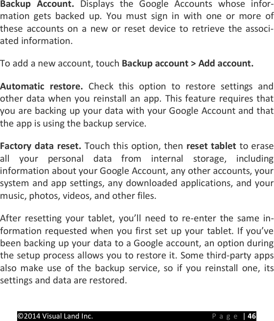 PRESTIGE Android Tablet Guide Book &copy;2014 Visual Land Inc.                             Page | 46 Backup  Account.  Displays the Google Accounts whose infor-mation gets backed up. You must sign in with one or more of these accounts on a new or reset device to retrieve the associ-ated information.   To add a new account, touch Backup account > Add account.   Automatic restore. Check this option to restore settings and other data when you reinstall an app. This feature requires that you are backing up your data with your Google Account and that the app is using the backup service.   Factory data reset. Touch this option, then reset tablet to erase all your personal data from internal storage, including information about your Google Account, any other accounts, your system and app settings, any downloaded applications, and your music, photos, videos, and other files.   After resetting your tablet, you&rsquo;ll need to re-enter the same in-formation requested when you first set up your tablet. If you&rsquo;ve been backing up your data to a Google account, an option during the setup process allows you to restore it. Some third-party apps also make use of the backup service, so if you reinstall one, its settings and data are restored.      