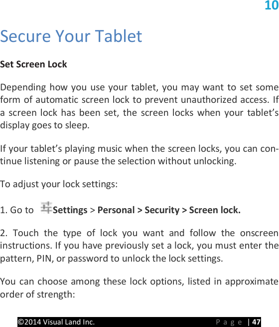 PRESTIGE Android Tablet Guide Book &copy;2014 Visual Land Inc.                             Page | 47 10   Secure Your Tablet   Set Screen Lock   Depending how you use your tablet, you may want to set some form of automatic screen lock to prevent unauthorized access. If a screen lock has been set, the screen locks when your tablet&rsquo;s display goes to sleep.   If your tablet&rsquo;s playing music when the screen locks, you can con-tinue listening or pause the selection without unlocking.   To adjust your lock settings:   1. Go to  Settings > Personal > Security > Screen lock.   2. Touch the type of lock you want and follow the onscreen instructions. If you have previously set a lock, you must enter the pattern, PIN, or password to unlock the lock settings.   You can choose among these lock options, listed in approximate order of strength:   