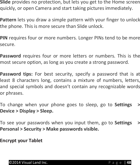 PRESTIGE Android Tablet Guide Book &copy;2014 Visual Land Inc.                             Page | 48 Slide provides no protection, but lets you get to the Home screen quickly, or open Camera and start taking pictures immediately.   Pattern lets you draw a simple pattern with your finger to unlock the phone. This is more secure than Slide unlock.   PIN requires four or more numbers. Longer PINs tend to be more secure.   Password requires four or more letters or numbers. This is the most secure option, as long as you create a strong password.   Password tips: For best security, specify a password that is at least 8 characters long, contains a mixture of numbers, letters, and special symbols and doesn&rsquo;t contain any recognizable words or phrases.   To change when your phone goes to sleep, go to Settings  > Device > Display > Sleep.   To see your passwords when you input them, go to Settings  > Personal > Security > Make passwords visible.   Encrypt your Tablet   