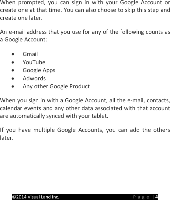 PRESTIGE Android Tablet Guide Book &copy;2014 Visual Land Inc.                             Page | 4 When prompted, you can sign in with your Google Account or create one at that time. You can also choose to skip this step and create one later. An e-mail address that you use for any of the following counts as a Google Account: &bull; Gmail &bull; YouTube &bull; Google Apps &bull; Adwords &bull; Any other Google Product When you sign in with a Google Account, all the e-mail, contacts, calendar events and any other data associated with that account are automatically synced with your tablet. If you have multiple Google Accounts, you can add the others later.