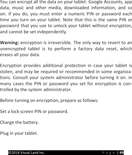 PRESTIGE Android Tablet Guide Book &copy;2014 Visual Land Inc.                             Page | 49 You can encrypt all the data on your tablet: Google Accounts, app data, music and other media, downloaded information, and so on. if you do, you must enter a numeric PIN or password each time you turn on your tablet. Note that this is the same PIN or password that you use to unlock your tablet without encryption, and cannot be set independently.   Warning: encryption is irreversible. The only way to revert to an unencrypted tablet is to perform a factory data reset, which erases all your data.   Encryption provides additional protection in case your tablet is stolen, and may be required or recommended in some organiza-tions. Consult your system administrator before turning it on. in many cases the PIN or password you set for encryption is con-trolled by the system administrator.   Before turning on encryption, prepare as follows:   Set a lock screen PIN or password.   Charge the battery.   Plug in your tablet.   