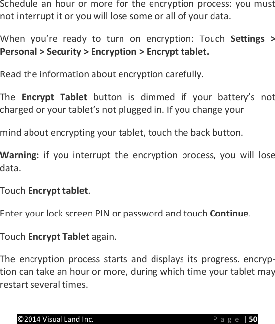 PRESTIGE Android Tablet Guide Book &copy;2014 Visual Land Inc.                             Page | 50 Schedule an hour or more for the encryption process: you must not interrupt it or you will lose some or all of your data.   When you&rsquo;re ready to turn on encryption: Touch Settings > Personal > Security > Encryption > Encrypt tablet.   Read the information about encryption carefully.   The  Encrypt Tablet  button is dimmed if your battery&rsquo;s not charged or your tablet&rsquo;s not plugged in. If you change your   mind about encrypting your tablet, touch the back button.   Warning:  if you interrupt the encryption process, you will lose data.   Touch Encrypt tablet.   Enter your lock screen PIN or password and touch Continue.   Touch Encrypt Tablet again.   The encryption process starts and displays its progress. encryp-tion can take an hour or more, during which time your tablet may restart several times.   
