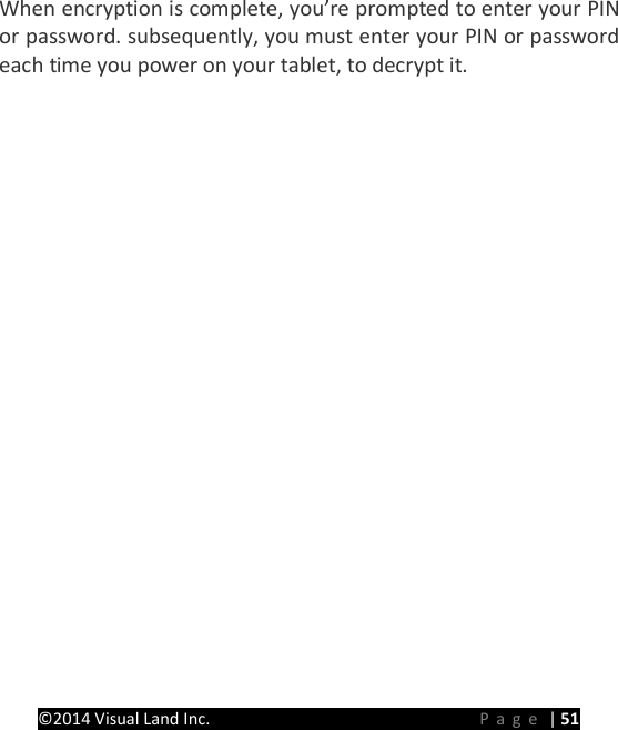 PRESTIGE Android Tablet Guide Book &copy;2014 Visual Land Inc.                             Page | 51 When encryption is complete, you&rsquo;re prompted to enter your PIN or password. subsequently, you must enter your PIN or password each time you power on your tablet, to decrypt it.   