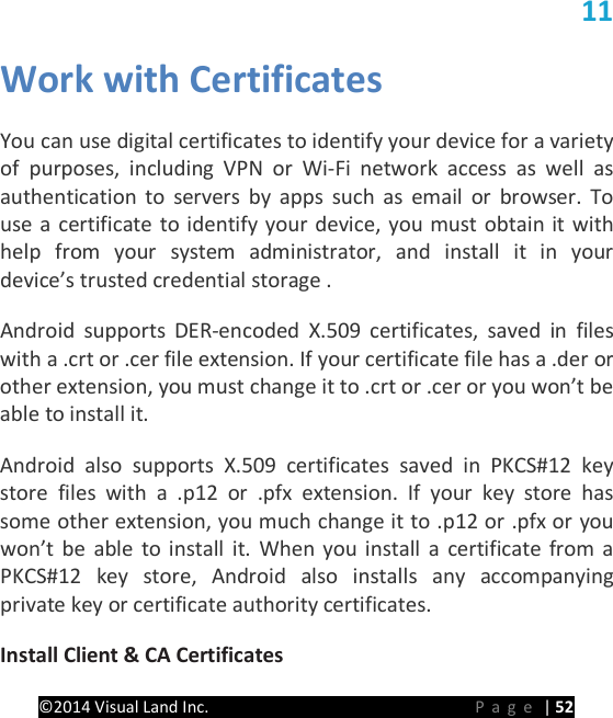 PRESTIGE Android Tablet Guide Book &copy;2014 Visual Land Inc.                             Page | 52 11 Work with Certificates   You can use digital certificates to identify your device for a variety of purposes, including VPN or Wi-Fi network access as well as authentication to servers by apps such as email or browser. To use a certificate to identify your device, you must obtain it with help from your system administrator, and install it in your device&rsquo;s trusted credential storage .   Android supports DER-encoded X.509 certificates, saved in files with a .crt or .cer file extension. If your certificate file has a .der or other extension, you must change it to .crt or .cer or you won&rsquo;t be able to install it.   Android also supports X.509 certificates saved in PKCS#12 key store files with a .p12 or .pfx extension. If your key store has some other extension, you much change it to .p12 or .pfx or you won&rsquo;t be able to install it. When you install a certificate from a PKCS#12 key store, Android also installs any accompanying private key or certificate authority certificates.   Install Client &amp; CA Certificates   
