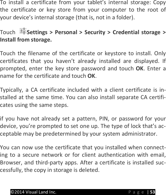 PRESTIGE Android Tablet Guide Book &copy;2014 Visual Land Inc.                             Page | 53 To install a certificate from your tablet&rsquo;s internal storage: Copy the certificate or key store from your computer to the root of your device&rsquo;s internal storage (that is, not in a folder).   Touch  Settings > Personal > Security > Credential storage > Install from storage.   Touch the filename of the certificate or keystore to install. Only certificates that you haven&rsquo;t already installed are displayed. If prompted, enter the key store password and touch OK. Enter a name for the certificate and touch OK.   Typically, a CA certificate included with a client certificate is in-stalled at the same time. You can also install separate CA certifi-cates using the same steps.   if you have not already set a pattern, PIN, or password for your device, you&rsquo;re prompted to set one up. The type of lock that&rsquo;s ac-ceptable may be predetermined by your system administrator.   You can now use the certificate that you installed when connect-ing to a secure network or for client authentication with email, Browser, and third-party apps. After a certificate is installed suc-cessfully, the copy in storage is deleted.   