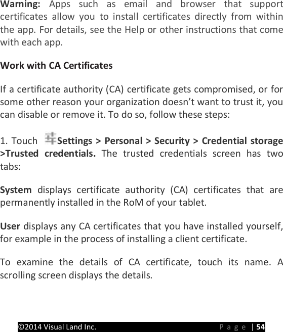 PRESTIGE Android Tablet Guide Book &copy;2014 Visual Land Inc.                             Page | 54 Warning: Apps such as email and browser that support certificates allow you to install certificates directly from within the app. For details, see the Help or other instructions that come with each app.   Work with CA Certificates   If a certificate authority (CA) certificate gets compromised, or for some other reason your organization doesn&rsquo;t want to trust it, you can disable or remove it. To do so, follow these steps:   1. Touch  Settings > Personal > Security > Credential storage >Trusted credentials. The trusted credentials screen has two tabs:   System  displays certificate authority (CA) certificates that are permanently installed in the RoM of your tablet.   User displays any CA certificates that you have installed yourself, for example in the process of installing a client certificate.   To examine the details of CA certificate, touch its name. A scrolling screen displays the details.   
