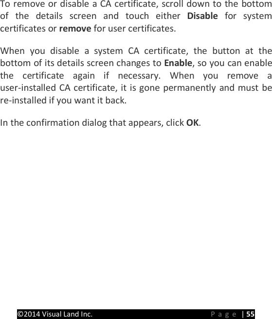PRESTIGE Android Tablet Guide Book &copy;2014 Visual Land Inc.                             Page | 55 To remove or disable a CA certificate, scroll down to the bottom of the details screen and touch either Disable for system certificates or remove for user certificates.   When you disable a system CA certificate, the button at the bottom of its details screen changes to Enable, so you can enable the certificate again if necessary. When you remove a user-installed CA certificate, it is gone permanently and must be re-installed if you want it back.   In the confirmation dialog that appears, click OK.      