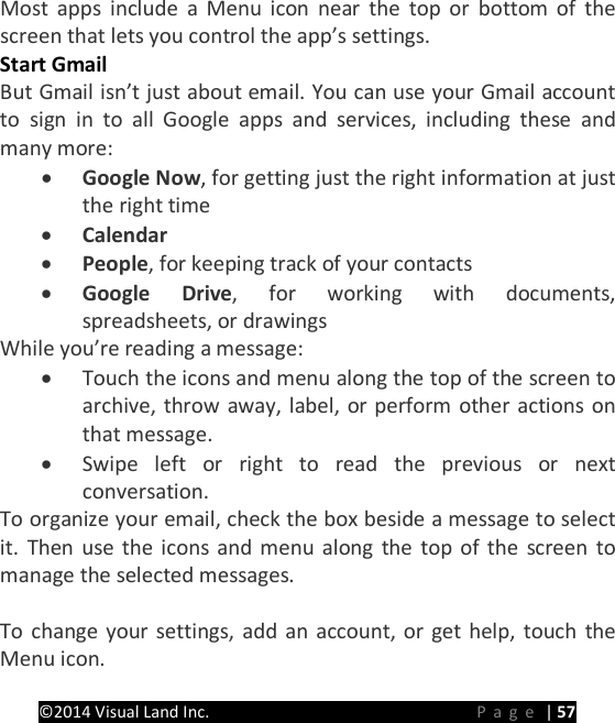 PRESTIGE Android Tablet Guide Book &copy;2014 Visual Land Inc.                             Page | 57 Most apps include a Menu icon near the top or bottom of the screen that lets you control the app&rsquo;s settings. Start Gmail But Gmail isn&rsquo;t just about email. You can use your Gmail account to sign in to all Google apps and services, including these and many more: &bull; Google Now, for getting just the right information at just the right time &bull; Calendar &bull; People, for keeping track of your contacts &bull; Google Drive, for working with documents, spreadsheets, or drawings While you&rsquo;re reading a message: &bull; Touch the icons and menu along the top of the screen to archive, throw away, label, or perform other actions on that message. &bull; Swipe left or right to read the previous or next conversation. To organize your email, check the box beside a message to select it. Then use the icons and menu along the top of the screen to manage the selected messages.  To change your settings, add an account, or get help, touch the Menu icon.   