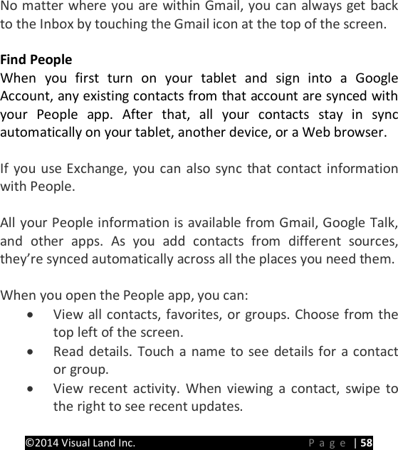 PRESTIGE Android Tablet Guide Book &copy;2014 Visual Land Inc.                             Page | 58  No matter where you are within Gmail, you can always get back to the Inbox by touching the Gmail icon at the top of the screen.    Find People When you first turn on your tablet and sign into a Google Account, any existing contacts from that account are synced with your People app. After that, all your contacts stay in sync automatically on your tablet, another device, or a Web browser.    If you use Exchange, you can also sync that contact information with People.  All your People information is available from Gmail, Google Talk, and other apps. As you add contacts from different sources, they&rsquo;re synced automatically across all the places you need them.  When you open the People app, you can: &bull; View all contacts, favorites, or groups. Choose from the top left of the screen. &bull; Read details. Touch a name to see details for a contact or group. &bull; View recent activity. When viewing a contact, swipe to the right to see recent updates. 