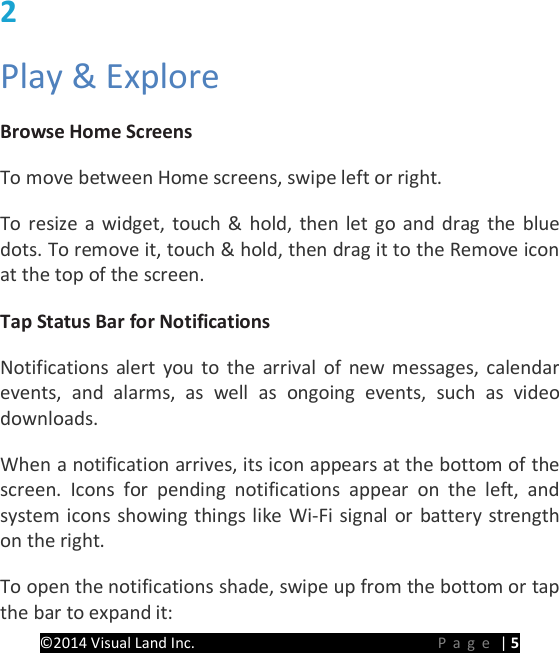 PRESTIGE Android Tablet Guide Book &copy;2014 Visual Land Inc.                             Page | 5 2   Play &amp; Explore   Browse Home Screens   To move between Home screens, swipe left or right.   To resize a widget, touch &amp; hold, then let go and drag the blue dots. To remove it, touch &amp; hold, then drag it to the Remove icon at the top of the screen.   Tap Status Bar for Notifications   Notifications alert you to the arrival of new messages, calendar events, and alarms, as well as ongoing events, such as video downloads.   When a notification arrives, its icon appears at the bottom of the screen. Icons for pending notifications appear on the left, and system icons showing things like Wi-Fi signal or battery strength on the right. To open the notifications shade, swipe up from the bottom or tap the bar to expand it:   