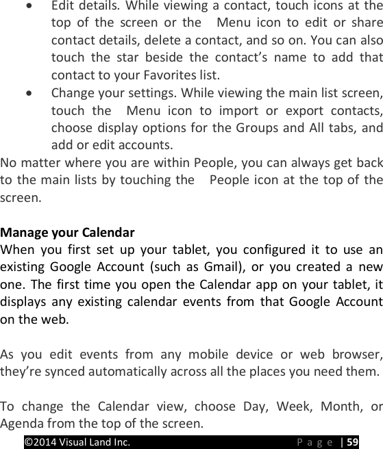 PRESTIGE Android Tablet Guide Book &copy;2014 Visual Land Inc.                             Page | 59 &bull; Edit details. While viewing a contact, touch icons at the top of the screen or the   Menu icon to edit or share contact details, delete a contact, and so on. You can also touch the star beside the contact&rsquo;s name to add that contact to your Favorites list. &bull; Change your settings. While viewing the main list screen, touch the  Menu icon to import or export contacts, choose display options for the Groups and All tabs, and add or edit accounts. No matter where you are within People, you can always get back to the main lists by touching the    People icon at the top of the screen.  Manage your Calendar When you first set up your tablet, you configured it to use an existing Google Account (such as Gmail), or you created a new one. The first time you open the Calendar app on your tablet, it displays any existing calendar events from that Google Account on the web.  As you edit events from any mobile device or web browser, they&rsquo;re synced automatically across all the places you need them.  To change the Calendar view, choose Day, Week, Month, or Agenda from the top of the screen.   