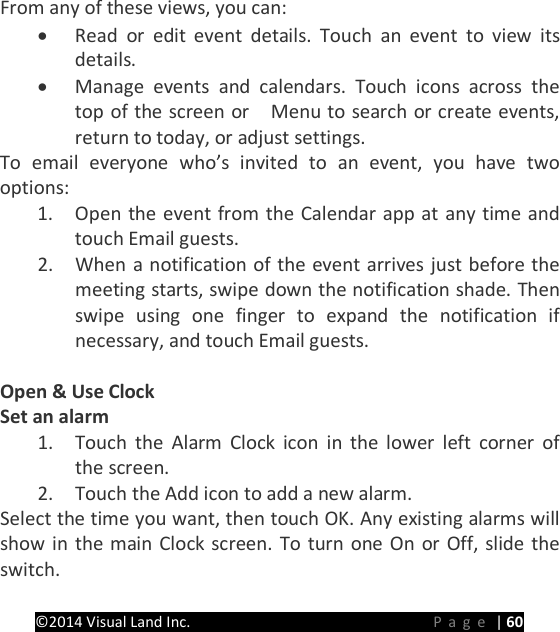 PRESTIGE Android Tablet Guide Book &copy;2014 Visual Land Inc.                             Page | 60  From any of these views, you can: &bull; Read or edit event details. Touch an event to view its details. &bull; Manage events and calendars. Touch icons across the top of the screen or    Menu to search or create events, return to today, or adjust settings. To email everyone who&rsquo;s invited to an event, you have two options: 1. Open the event from the Calendar app at any time and touch Email guests. 2. When a notification of the event arrives just before the meeting starts, swipe down the notification shade. Then swipe using one finger to expand the notification if necessary, and touch Email guests.  Open &amp; Use Clock Set an alarm 1. Touch the Alarm Clock icon in the lower left corner of the screen. 2. Touch the Add icon to add a new alarm. Select the time you want, then touch OK. Any existing alarms will show in the main Clock screen. To turn one On or Off, slide the switch.  
