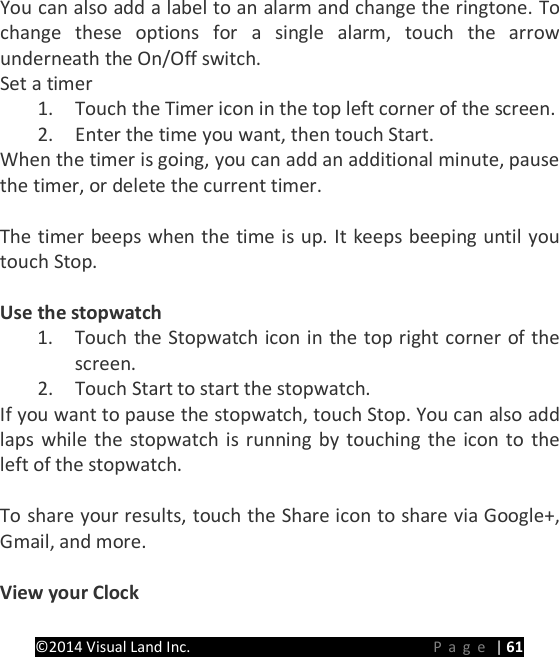 PRESTIGE Android Tablet Guide Book &copy;2014 Visual Land Inc.                             Page | 61 You can also add a label to an alarm and change the ringtone. To change these options for a single alarm, touch the arrow underneath the On/Off switch. Set a timer 1. Touch the Timer icon in the top left corner of the screen. 2. Enter the time you want, then touch Start. When the timer is going, you can add an additional minute, pause the timer, or delete the current timer.  The timer beeps when the time is up. It keeps beeping until you touch Stop.  Use the stopwatch 1. Touch the Stopwatch icon in the top right corner of the screen. 2. Touch Start to start the stopwatch. If you want to pause the stopwatch, touch Stop. You can also add laps while the stopwatch is running by touching the icon to the left of the stopwatch.  To share your results, touch the Share icon to share via Google+, Gmail, and more.  View your Clock 