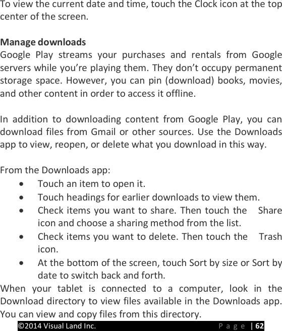 PRESTIGE Android Tablet Guide Book &copy;2014 Visual Land Inc.                             Page | 62 To view the current date and time, touch the Clock icon at the top center of the screen.  Manage downloads Google Play streams your purchases and rentals from Google servers while you&rsquo;re playing them. They don&rsquo;t occupy permanent storage space. However, you can pin (download) books, movies, and other content in order to access it offline.    In addition to downloading content from Google Play, you can download files from Gmail or other sources. Use the Downloads app to view, reopen, or delete what you download in this way.  From the Downloads app: &bull; Touch an item to open it. &bull; Touch headings for earlier downloads to view them. &bull; Check items you want to share. Then touch the    Share icon and choose a sharing method from the list. &bull; Check items you want to delete. Then touch the    Trash icon. &bull; At the bottom of the screen, touch Sort by size or Sort by date to switch back and forth. When your tablet is connected to a computer, look in the Download directory to view files available in the Downloads app. You can view and copy files from this directory.   