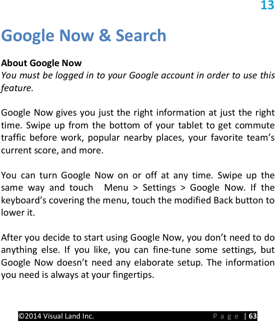PRESTIGE Android Tablet Guide Book &copy;2014 Visual Land Inc.                             Page | 63 13 Google Now &amp; Search  About Google Now You must be logged in to your Google account in order to use this feature.  Google Now gives you just the right information at just the right time. Swipe up from the bottom of your tablet to get commute traffic before work, popular nearby places, your favorite team&rsquo;s current score, and more.    You can turn Google Now on or off at any time. Swipe up the same way and touch  Menu > Settings > Google Now. If the keyboard&rsquo;s covering the menu, touch the modified Back button to lower it.    After you decide to start using Google Now, you don&rsquo;t need to do anything else. If you like, you can fine-tune some settings, but Google Now doesn&rsquo;t need any elaborate setup. The information you need is always at your fingertips.  