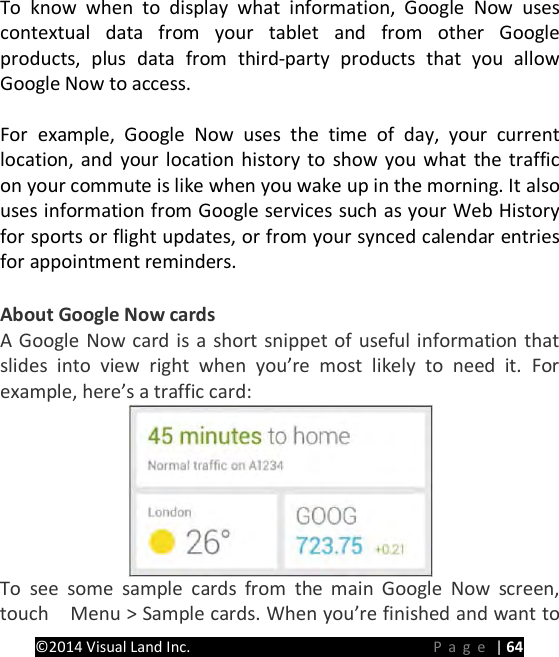 PRESTIGE Android Tablet Guide Book &copy;2014 Visual Land Inc.                             Page | 64 To know when to display what information, Google Now uses contextual data from your tablet and from other Google products, plus data from third-party products that you allow Google Now to access.    For example, Google Now uses the time of day, your current location, and your location history to show you what the traffic on your commute is like when you wake up in the morning. It also uses information from Google services such as your Web History for sports or flight updates, or from your synced calendar entries for appointment reminders.  About Google Now cards A Google Now card is a short snippet of useful information that slides into view right when you&rsquo;re most likely to need it. For example, here&rsquo;s a traffic card:  To see some sample cards from the main Google Now screen, touch    Menu > Sample cards. When you&rsquo;re finished and want to 